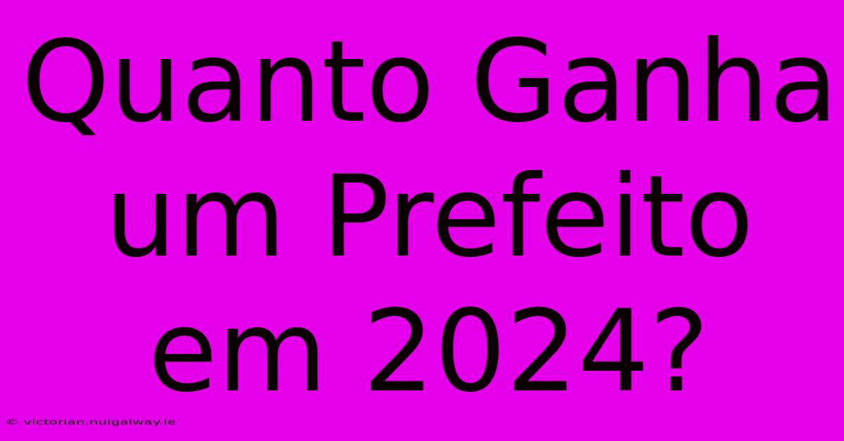 Quanto Ganha Um Prefeito Em 2024?