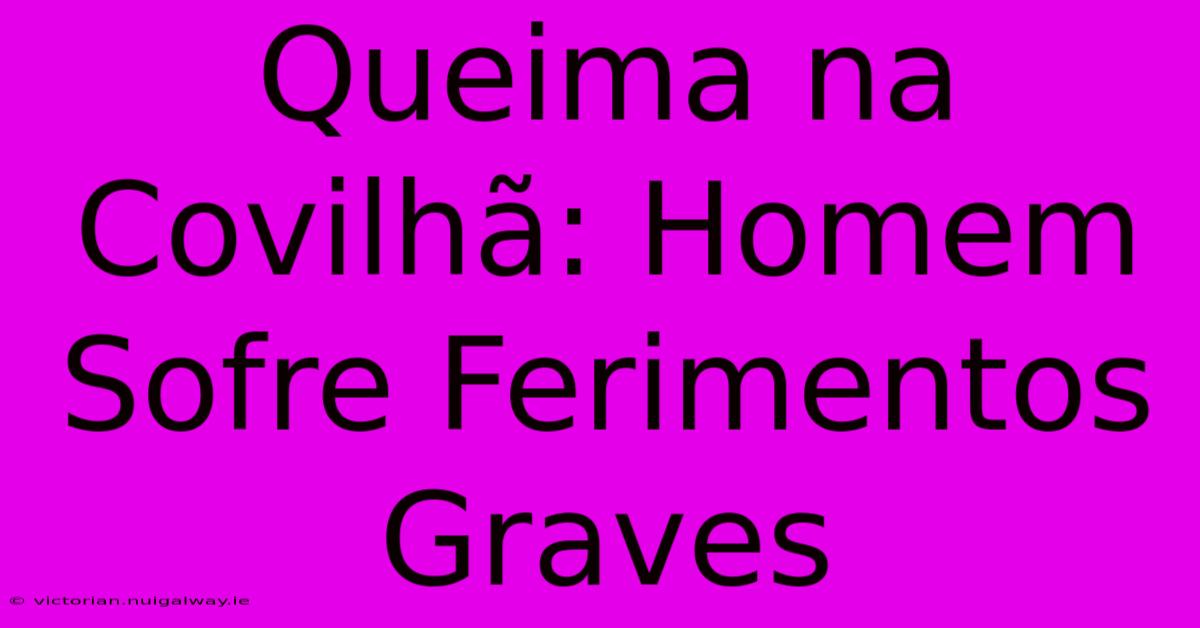 Queima Na Covilhã: Homem Sofre Ferimentos Graves