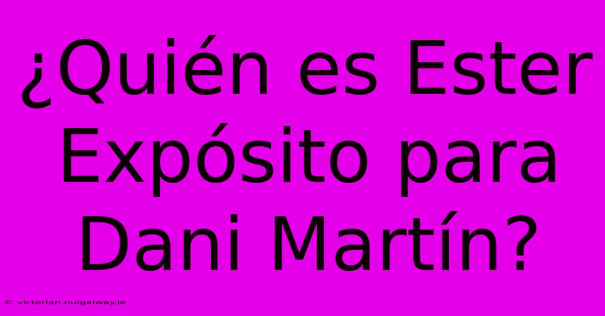 ¿Quién Es Ester Expósito Para Dani Martín?