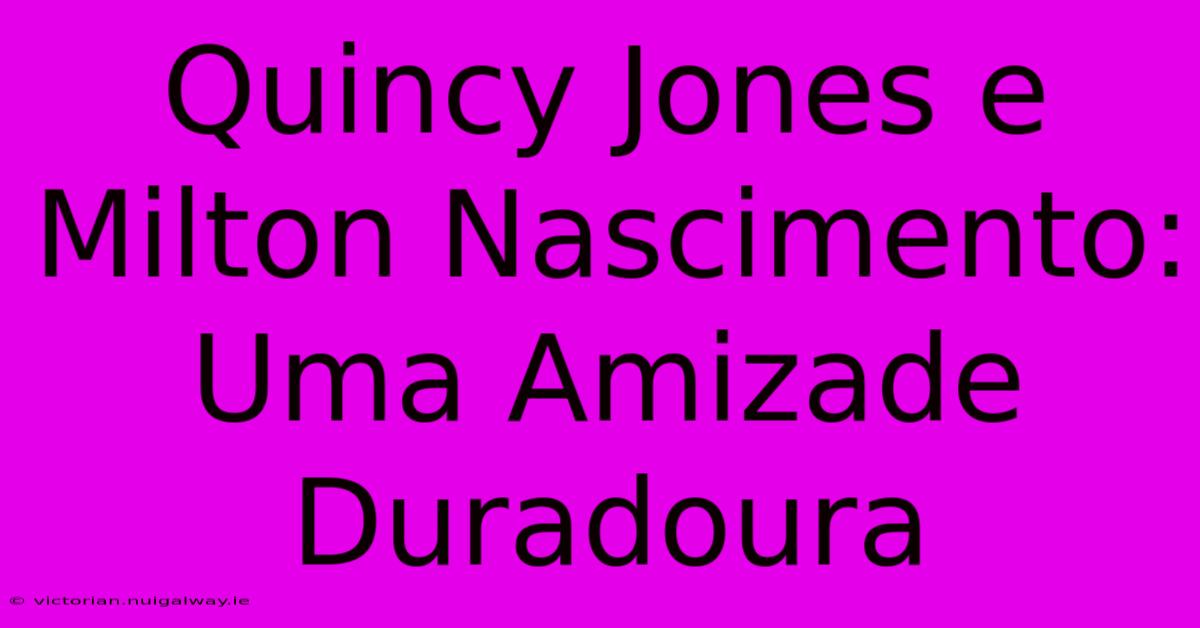 Quincy Jones E Milton Nascimento: Uma Amizade Duradoura