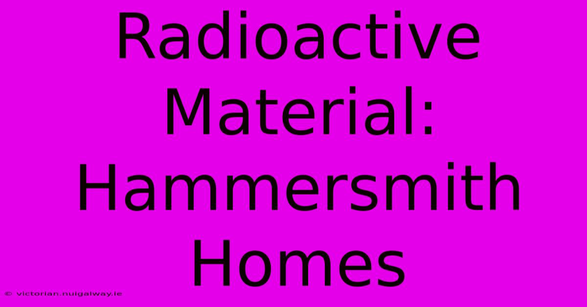 Radioactive Material: Hammersmith Homes