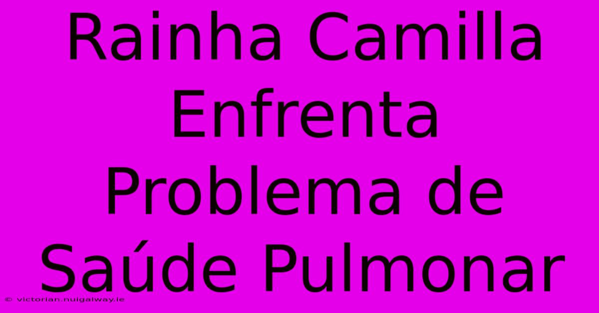 Rainha Camilla Enfrenta Problema De Saúde Pulmonar