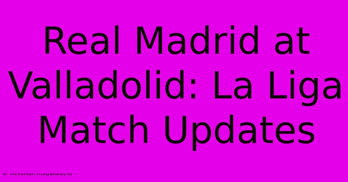 Real Madrid At Valladolid: La Liga Match Updates