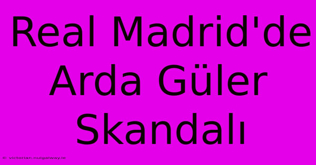 Real Madrid'de Arda Güler Skandalı