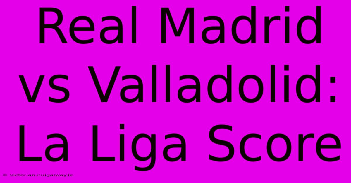 Real Madrid Vs Valladolid: La Liga Score