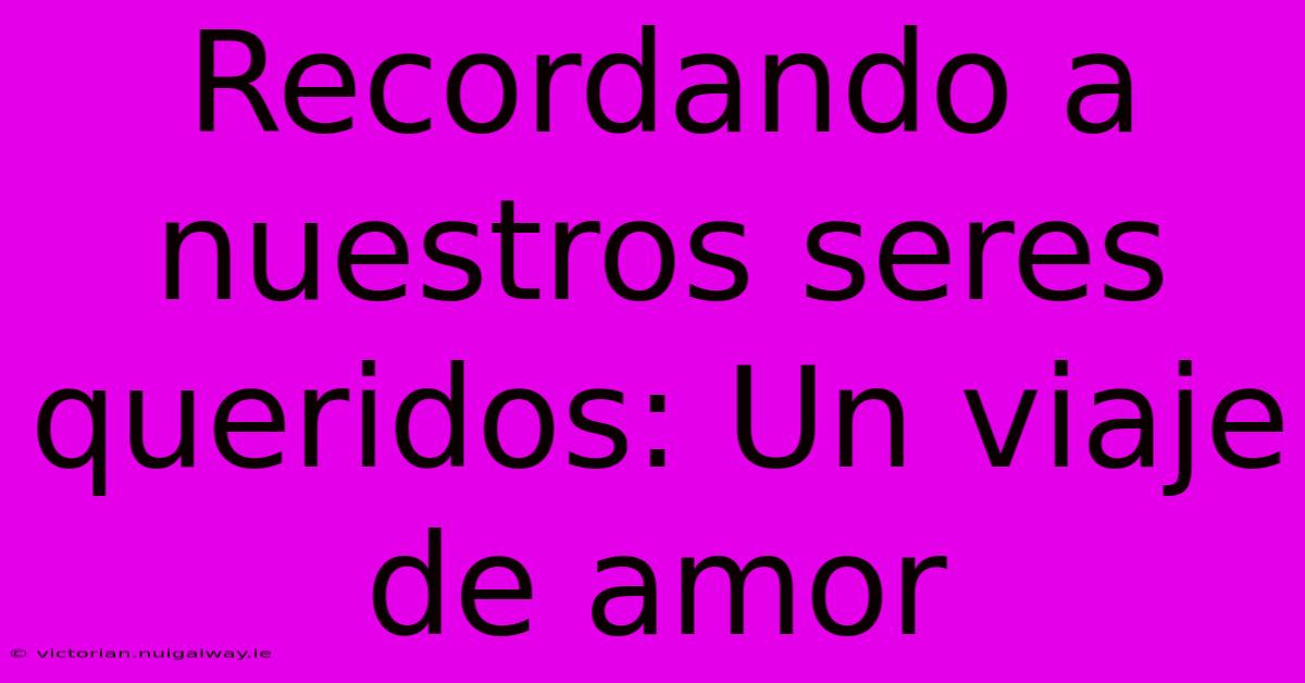 Recordando A Nuestros Seres Queridos: Un Viaje De Amor