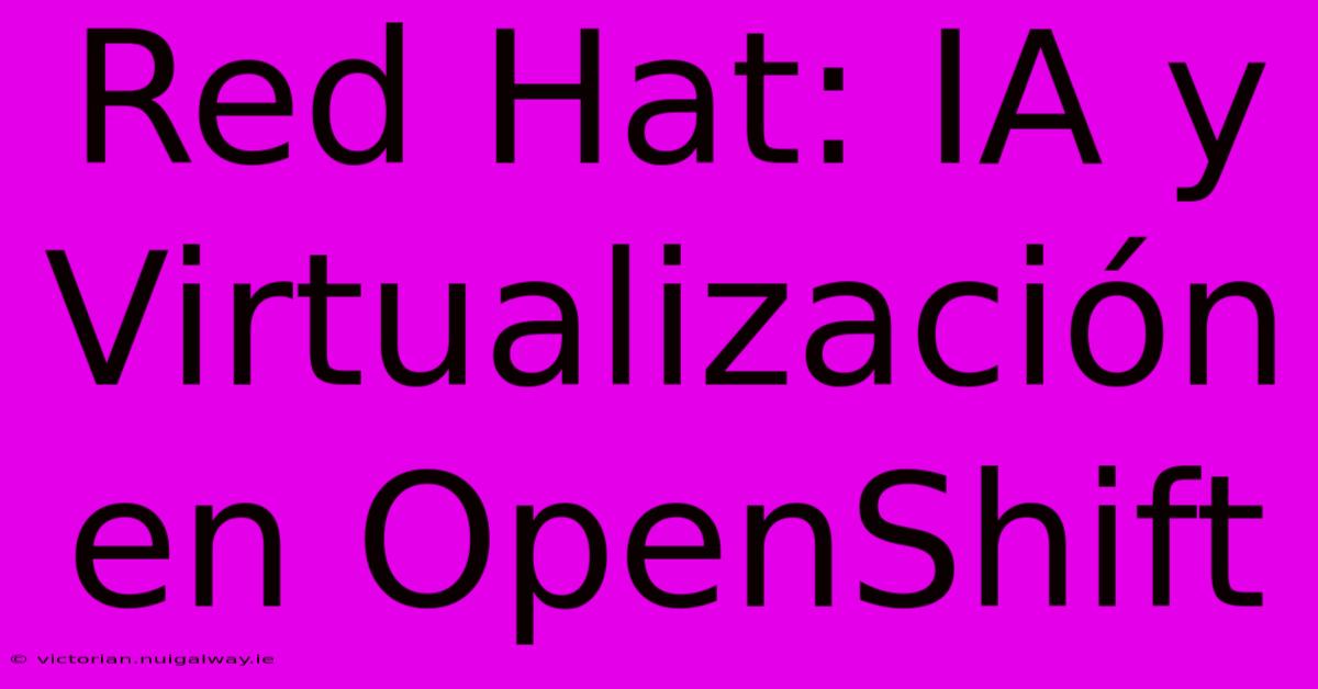 Red Hat: IA Y Virtualización En OpenShift