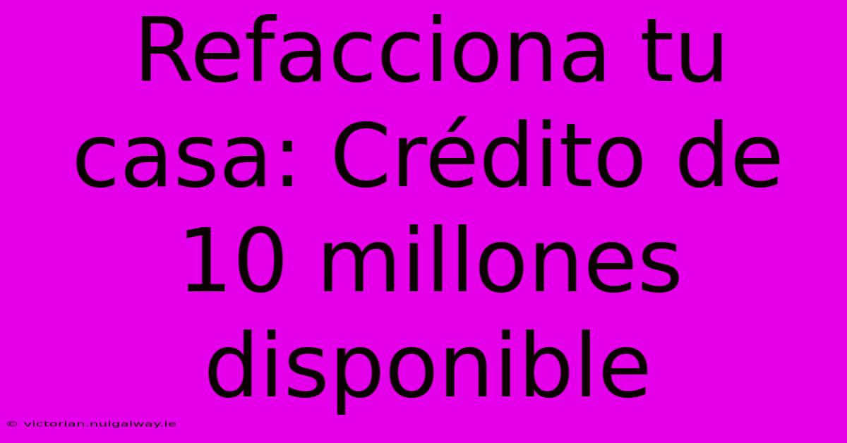 Refacciona Tu Casa: Crédito De 10 Millones Disponible