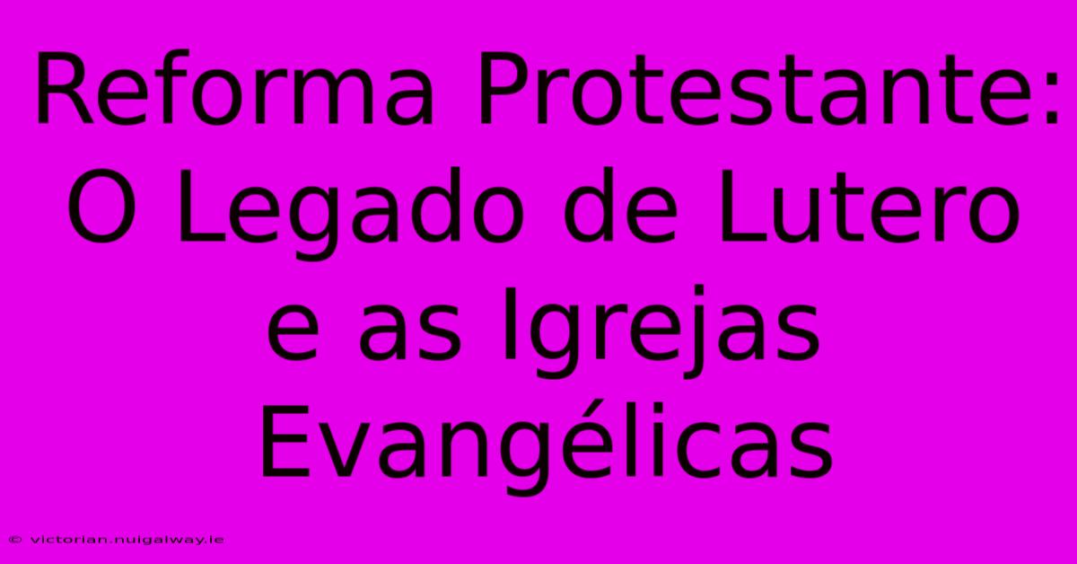 Reforma Protestante: O Legado De Lutero E As Igrejas Evangélicas