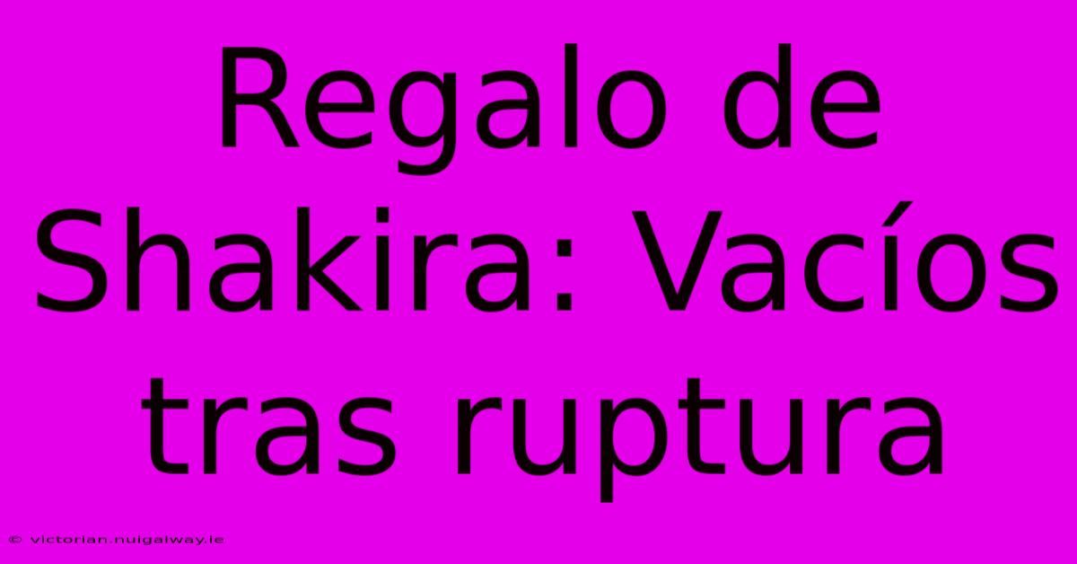 Regalo De Shakira: Vacíos Tras Ruptura