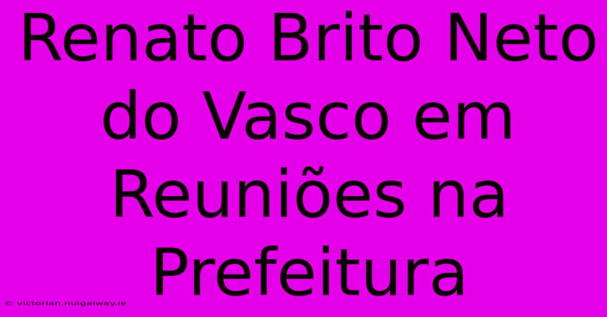 Renato Brito Neto Do Vasco Em Reuniões Na Prefeitura