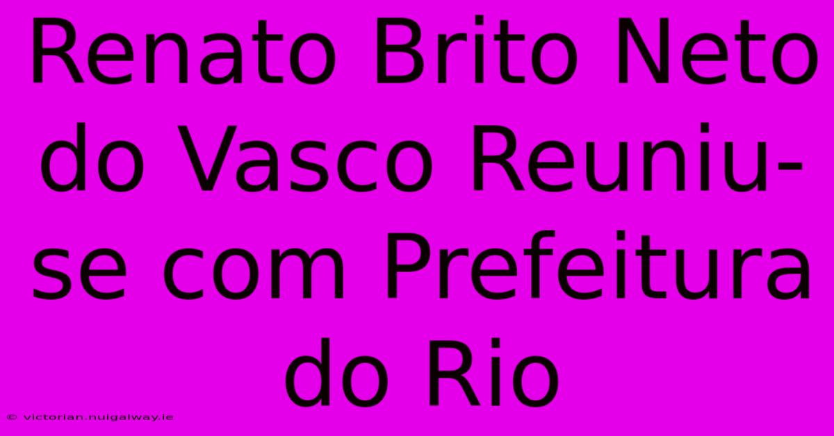 Renato Brito Neto Do Vasco Reuniu-se Com Prefeitura Do Rio