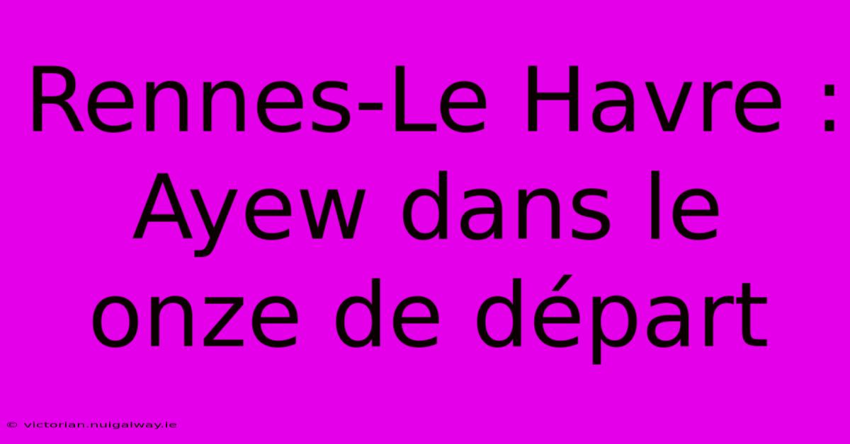 Rennes-Le Havre : Ayew Dans Le Onze De Départ