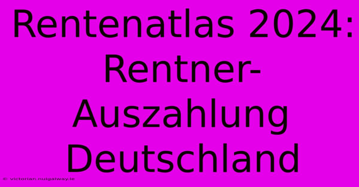 Rentenatlas 2024: Rentner-Auszahlung Deutschland