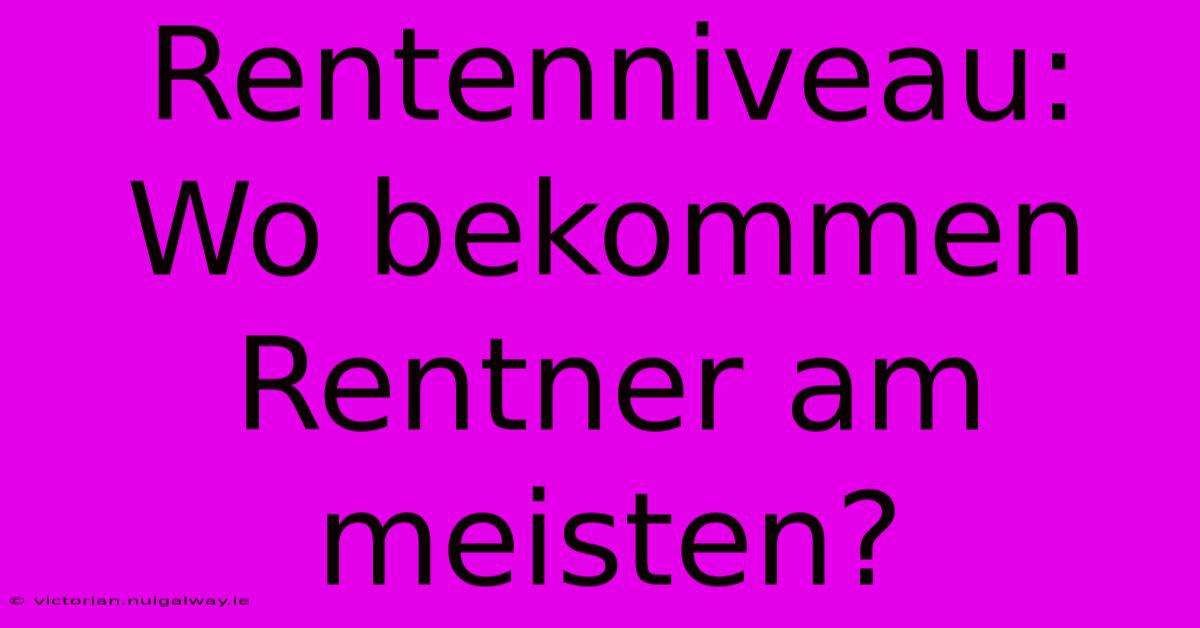 Rentenniveau:  Wo Bekommen Rentner Am Meisten?