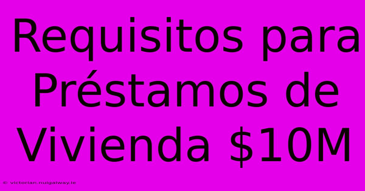 Requisitos Para Préstamos De Vivienda $10M