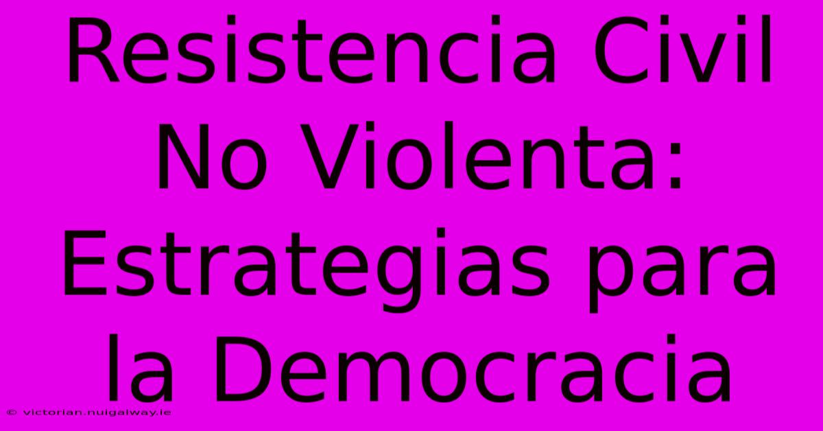 Resistencia Civil No Violenta: Estrategias Para La Democracia