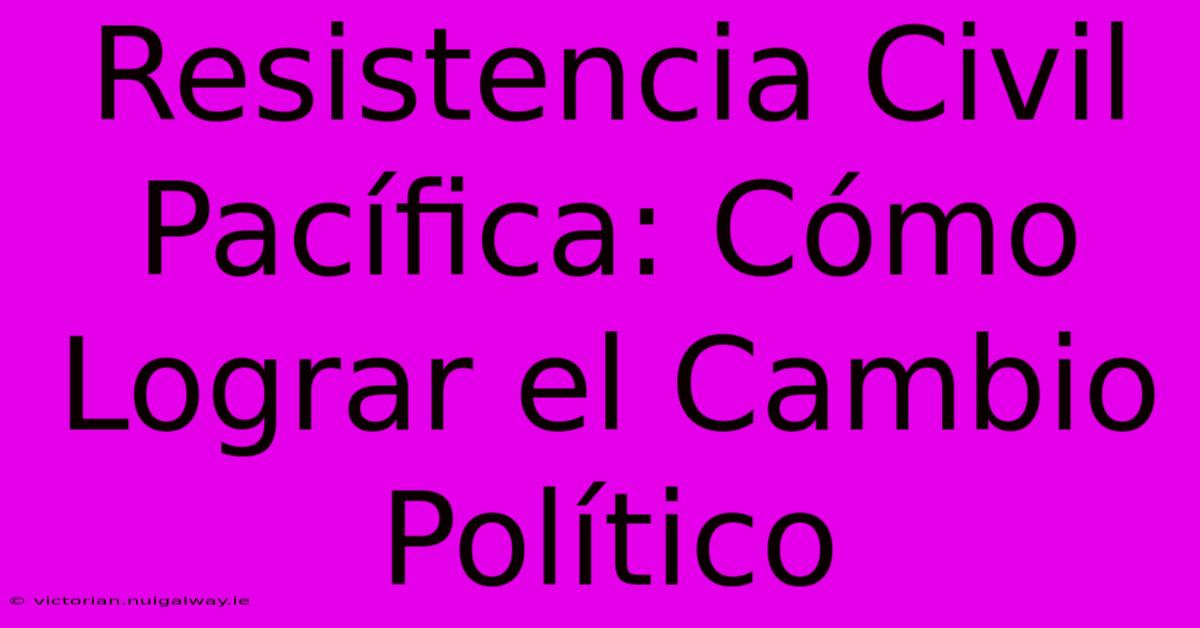 Resistencia Civil Pacífica: Cómo Lograr El Cambio Político 