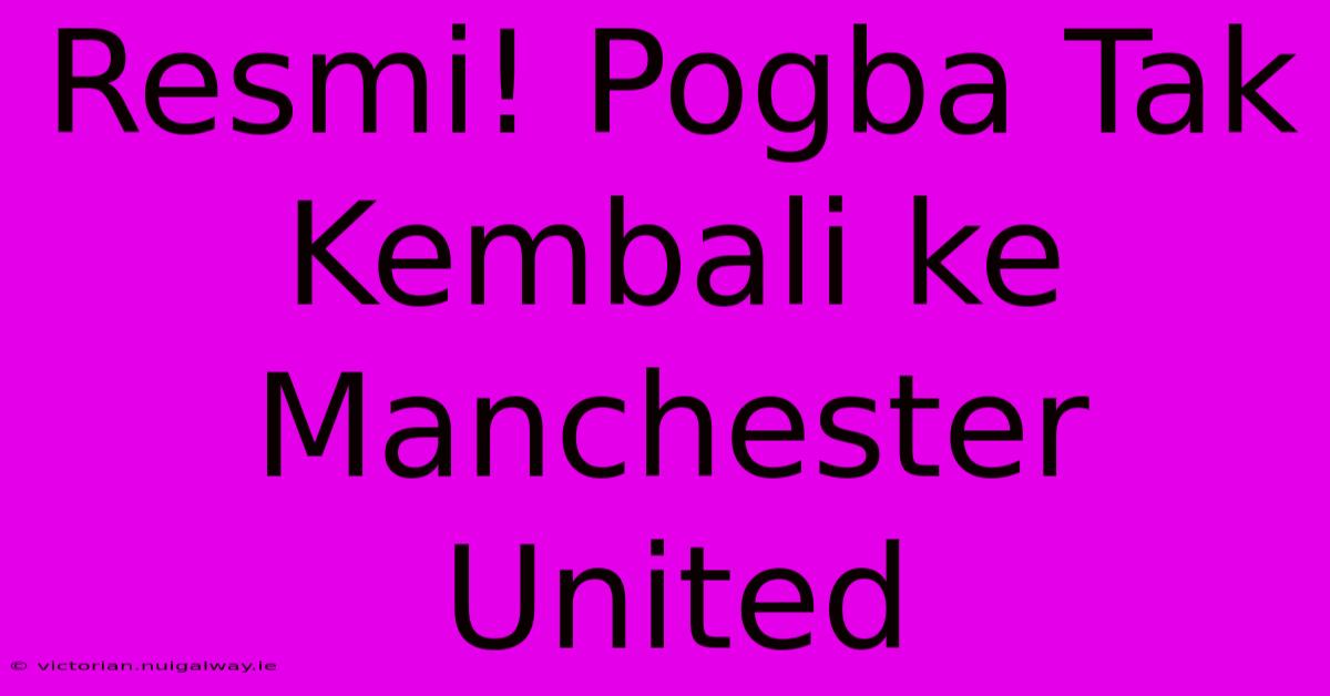 Resmi! Pogba Tak Kembali Ke Manchester United