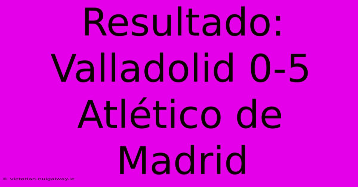 Resultado: Valladolid 0-5 Atlético De Madrid