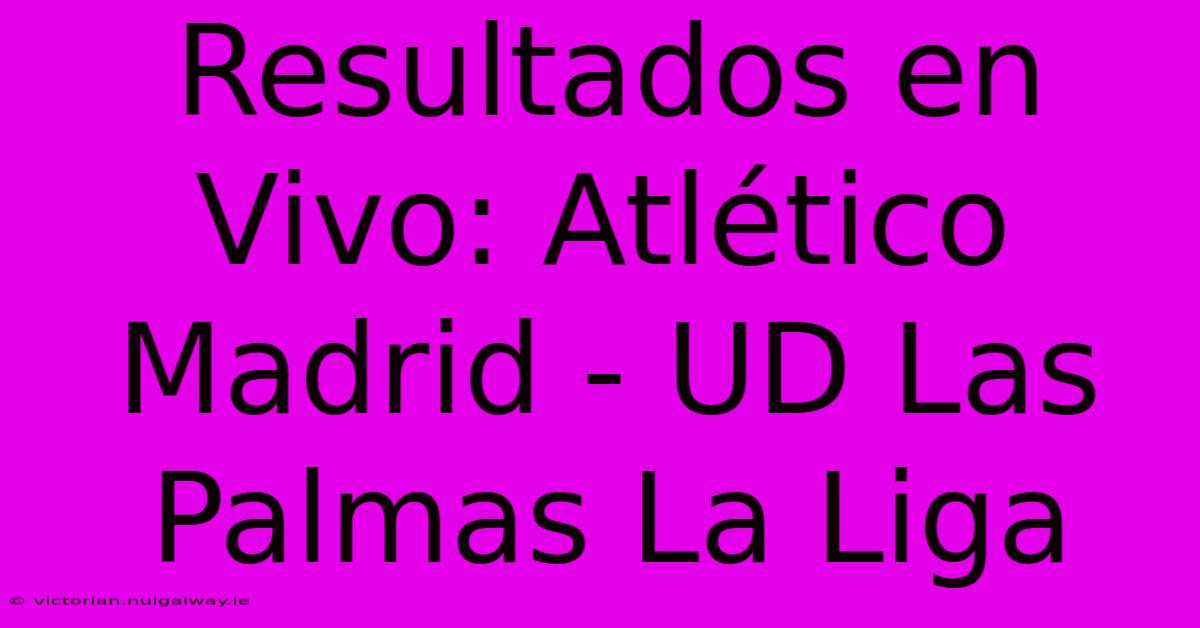 Resultados En Vivo: Atlético Madrid - UD Las Palmas La Liga