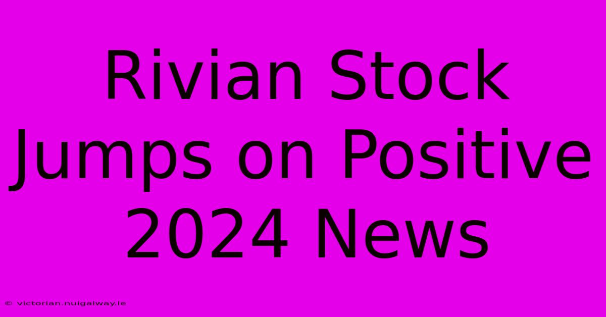 Rivian Stock Jumps On Positive 2024 News