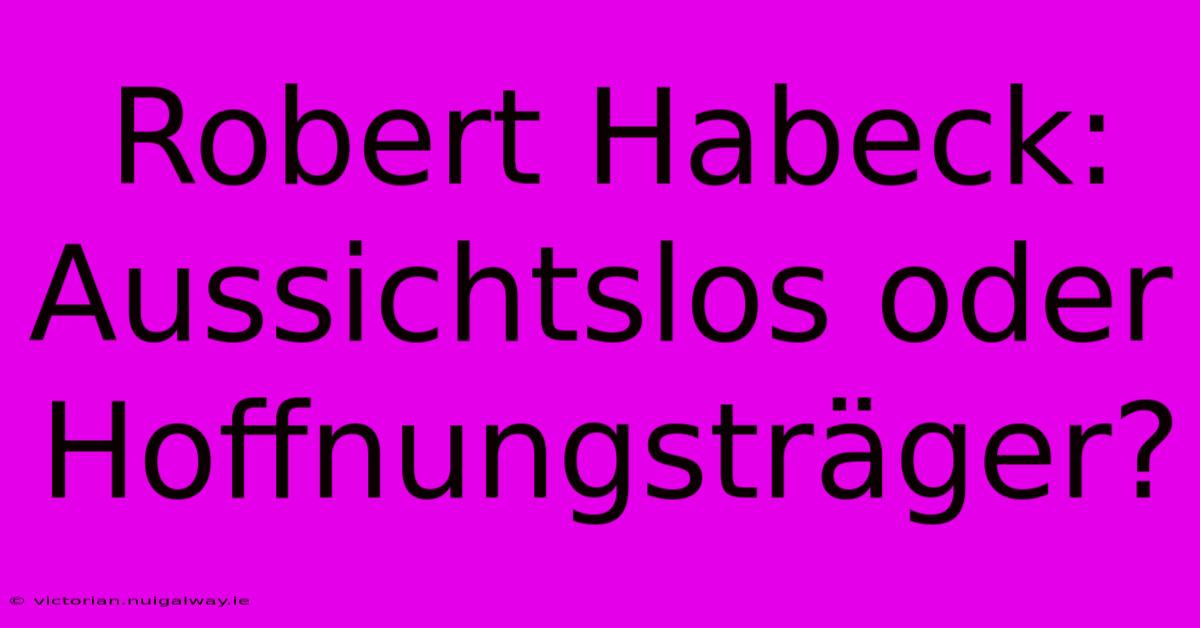 Robert Habeck: Aussichtslos Oder Hoffnungsträger?