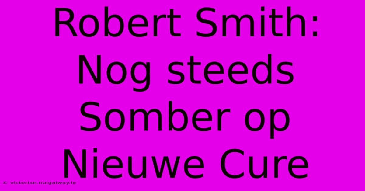 Robert Smith: Nog Steeds Somber Op Nieuwe Cure