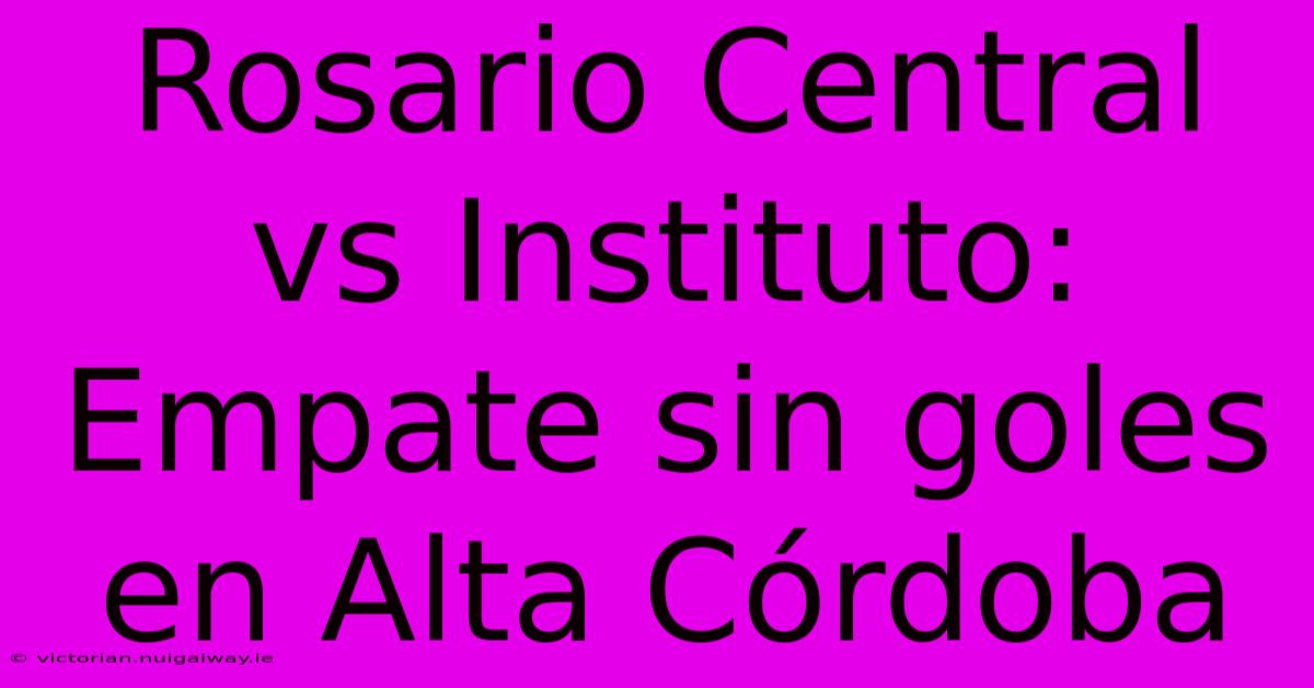 Rosario Central Vs Instituto: Empate Sin Goles En Alta Córdoba