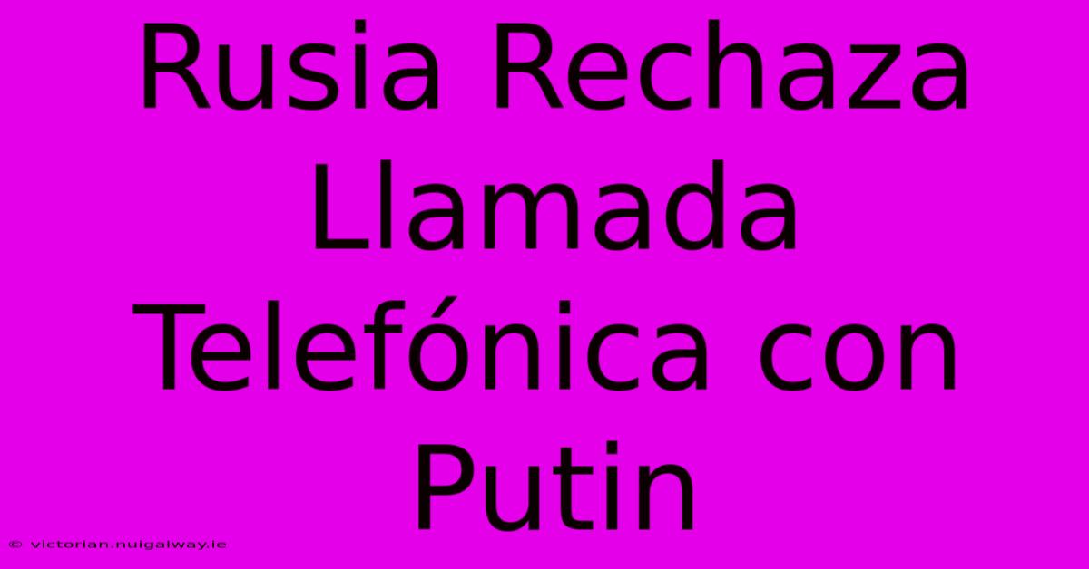 Rusia Rechaza Llamada Telefónica Con Putin 