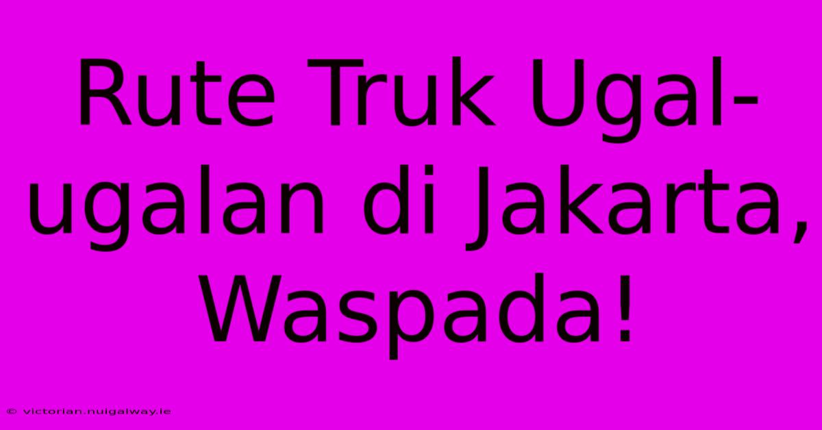 Rute Truk Ugal-ugalan Di Jakarta, Waspada! 