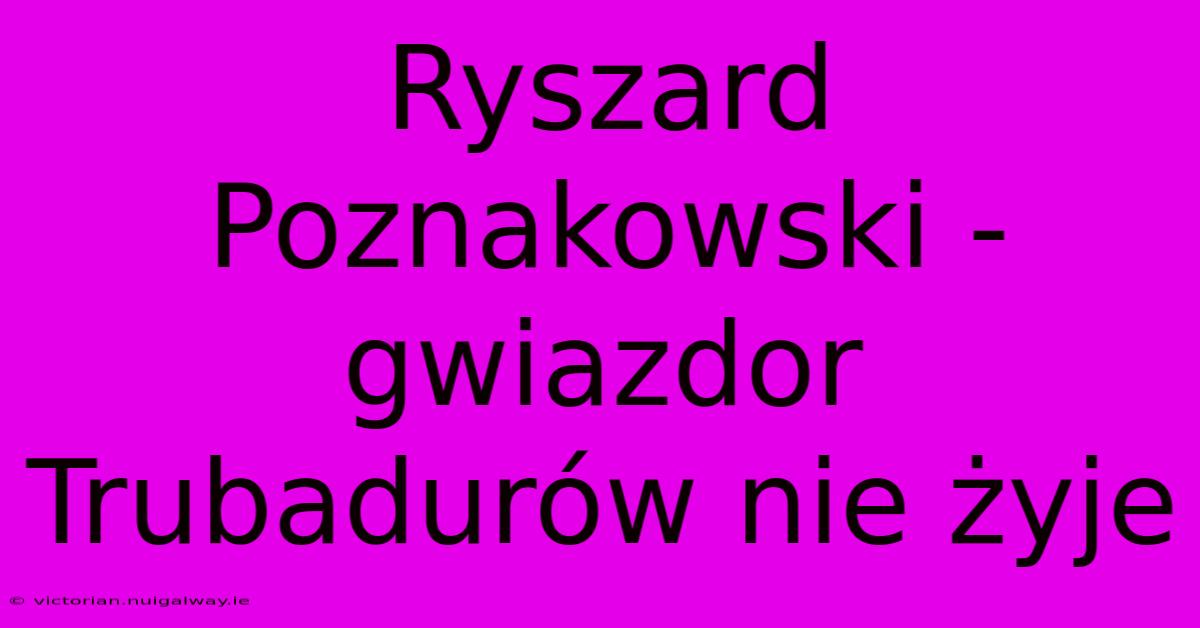 Ryszard Poznakowski - Gwiazdor Trubadurów Nie Żyje