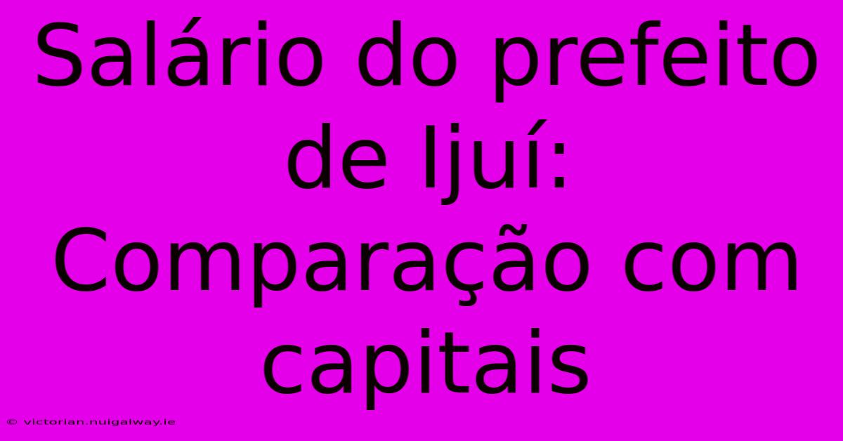 Salário Do Prefeito De Ijuí: Comparação Com Capitais