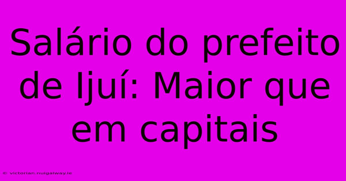 Salário Do Prefeito De Ijuí: Maior Que Em Capitais