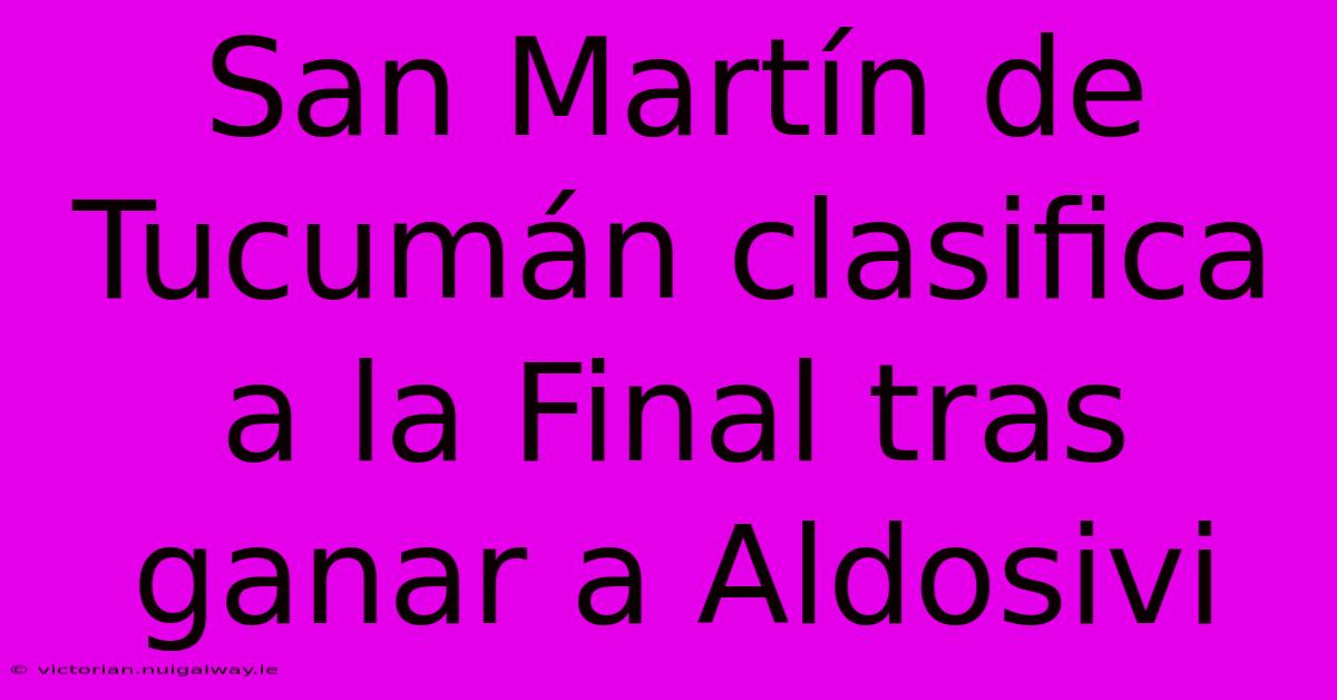 San Martín De Tucumán Clasifica A La Final Tras Ganar A Aldosivi