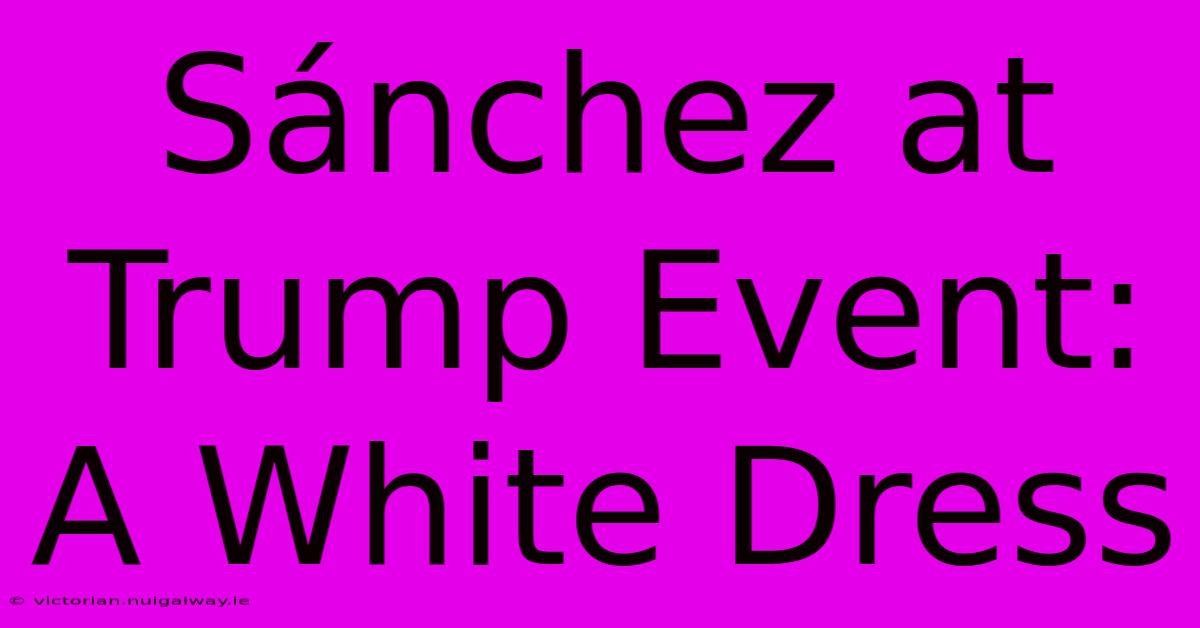 Sánchez At Trump Event: A White Dress