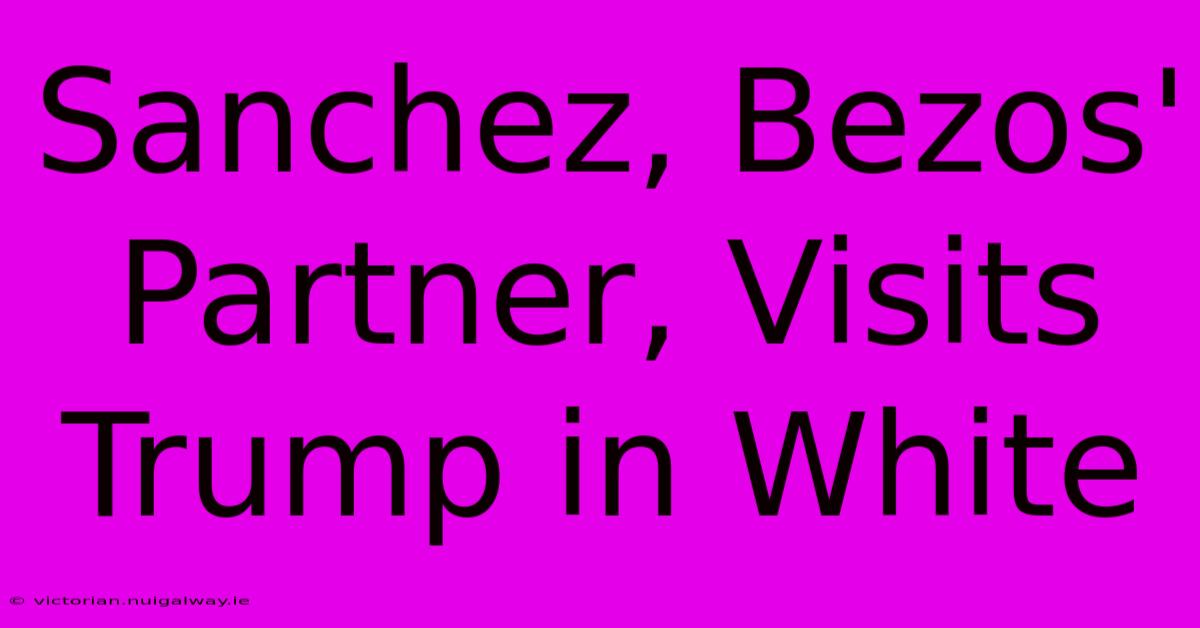 Sanchez, Bezos' Partner, Visits Trump In White