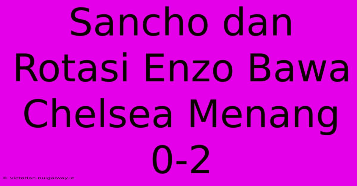 Sancho Dan Rotasi Enzo Bawa Chelsea Menang 0-2