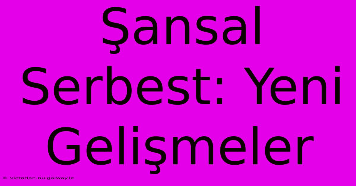 Şansal Serbest: Yeni Gelişmeler 