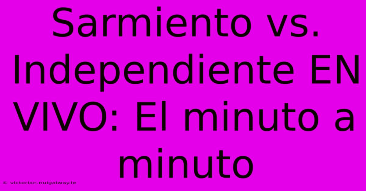 Sarmiento Vs. Independiente EN VIVO: El Minuto A Minuto