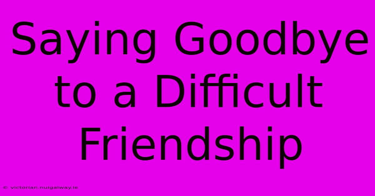 Saying Goodbye To A Difficult Friendship