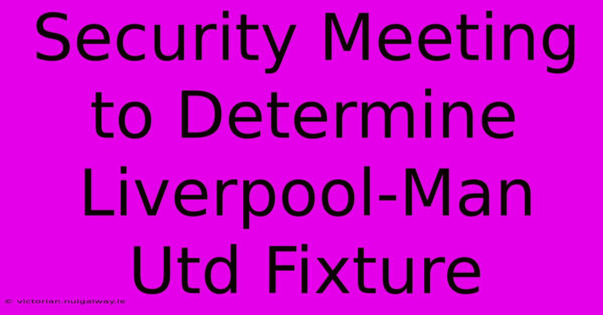 Security Meeting To Determine Liverpool-Man Utd Fixture