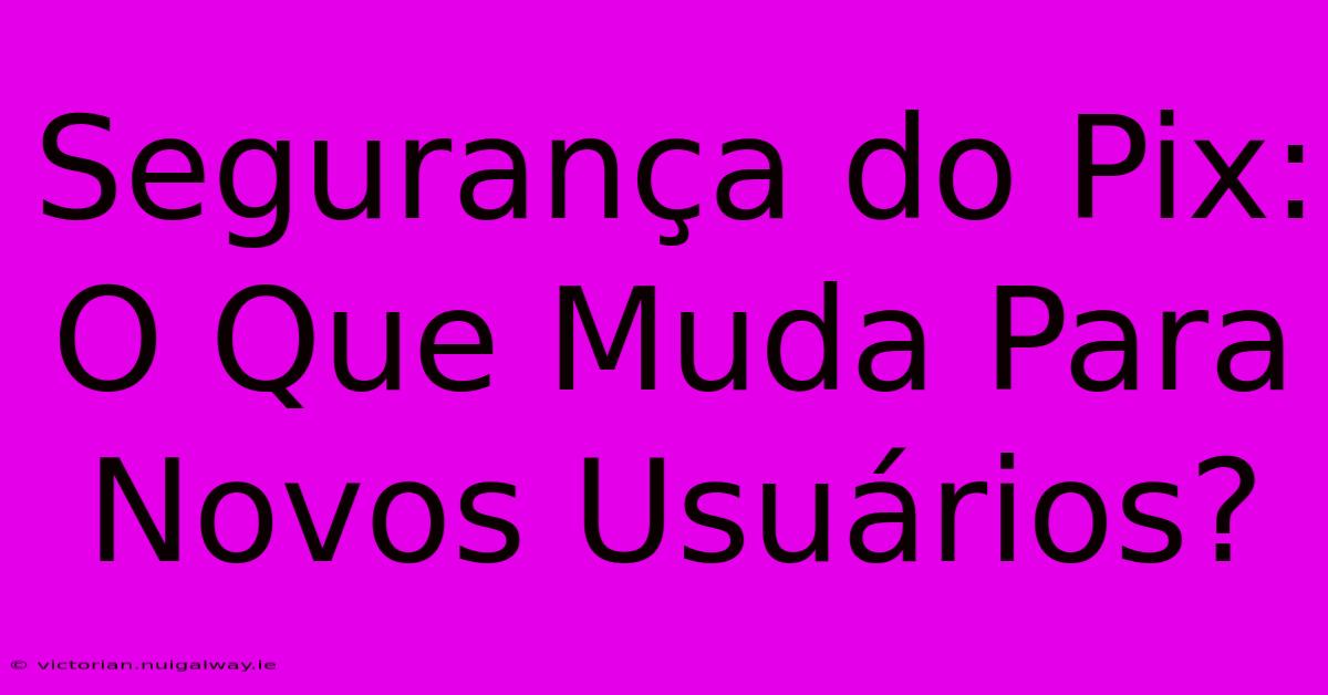 Segurança Do Pix: O Que Muda Para Novos Usuários?