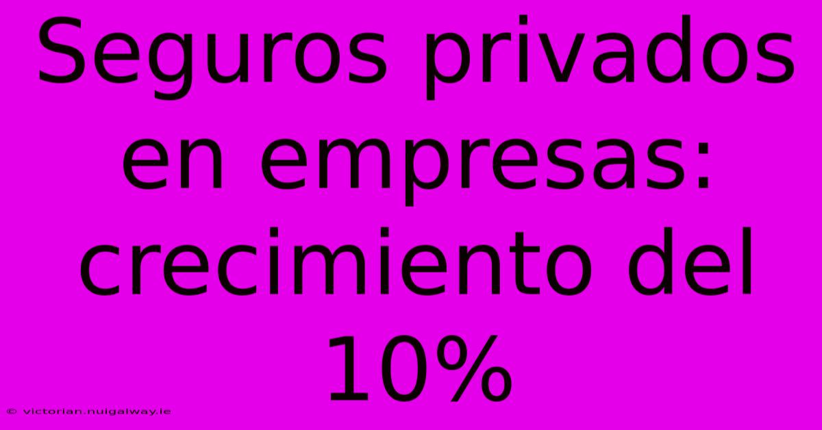 Seguros Privados En Empresas: Crecimiento Del 10%