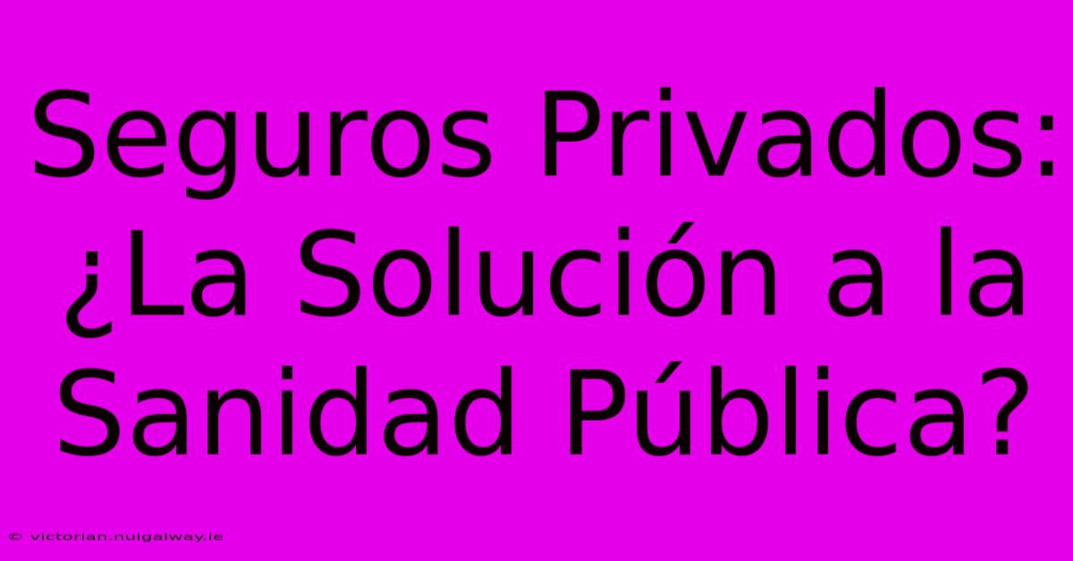 Seguros Privados: ¿La Solución A La Sanidad Pública?