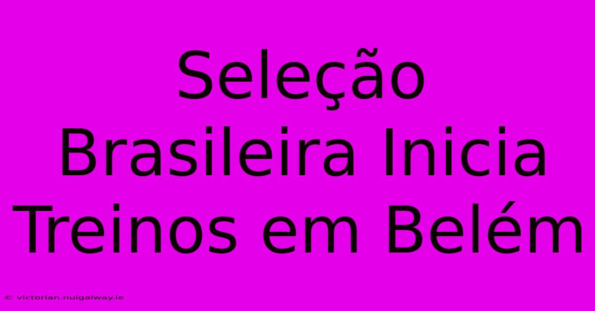 Seleção Brasileira Inicia Treinos Em Belém