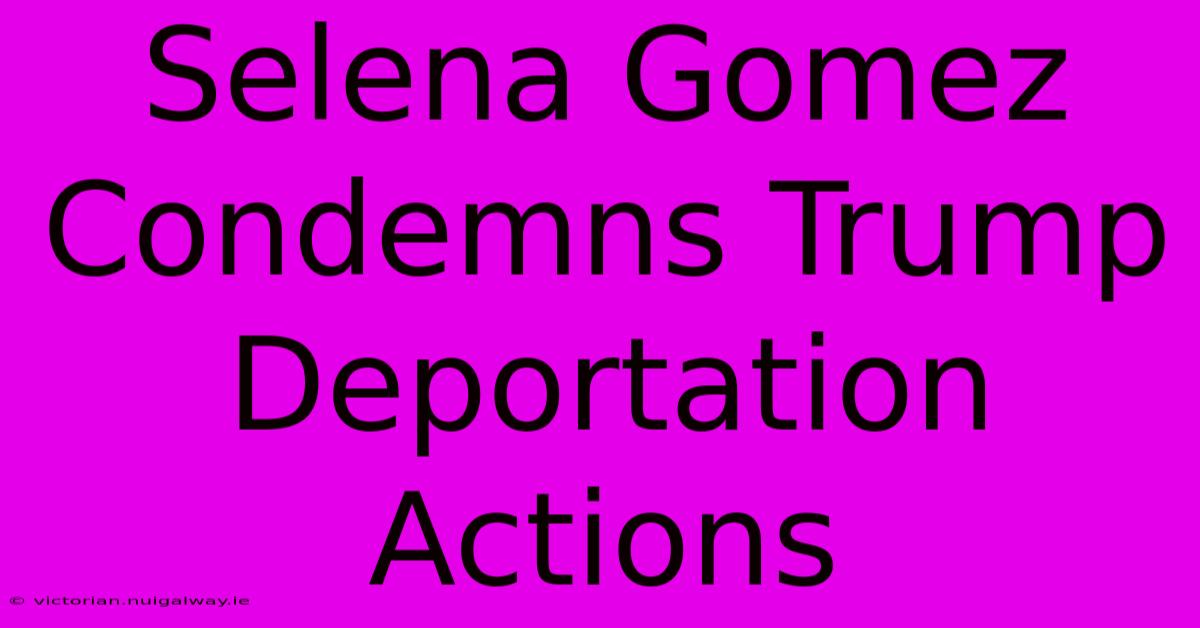 Selena Gomez Condemns Trump Deportation Actions