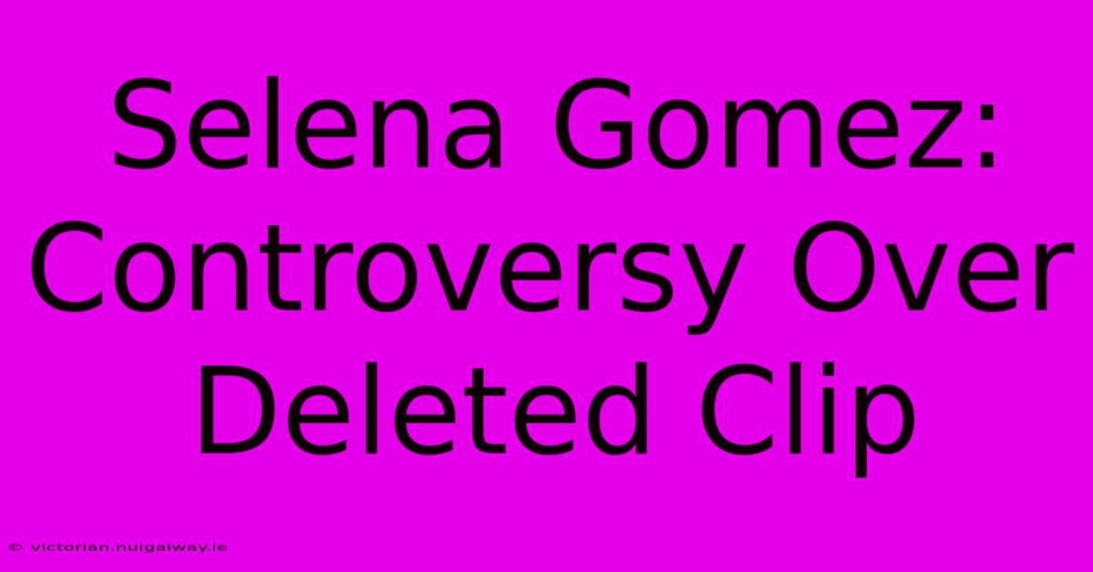 Selena Gomez: Controversy Over Deleted Clip