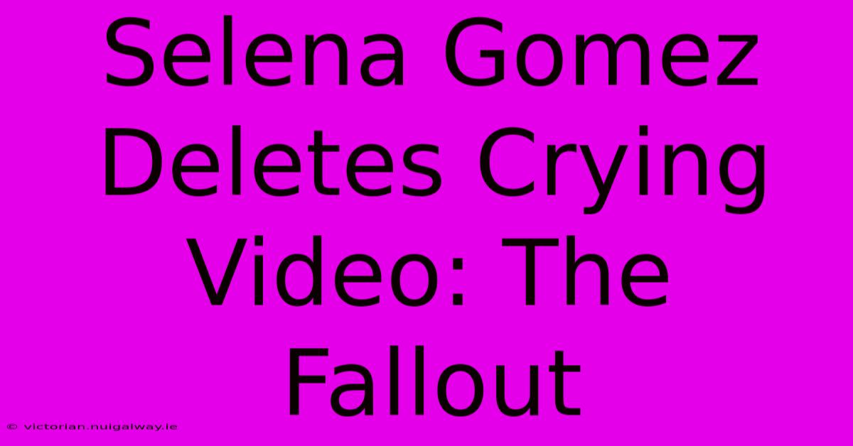 Selena Gomez Deletes Crying Video: The Fallout