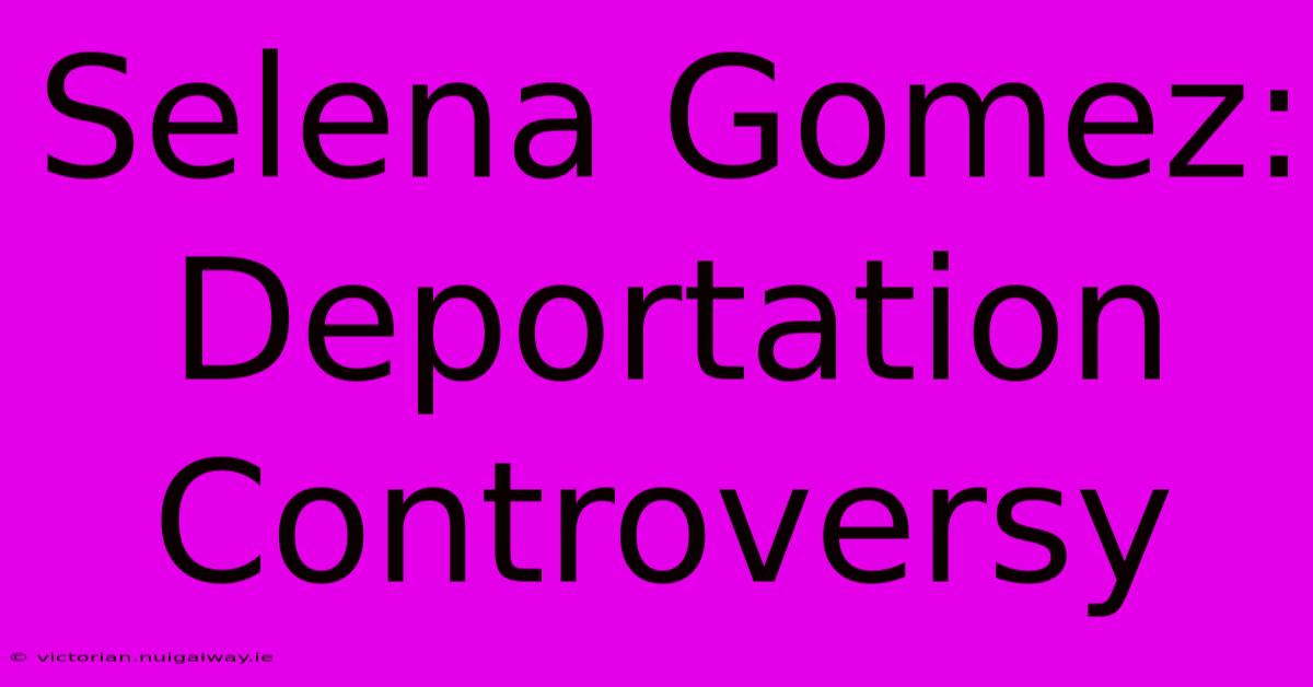 Selena Gomez: Deportation Controversy